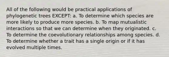 All of the following would be practical applications of phylogenetic trees EXCEPT: a. To determine which species are more likely to produce more species. b. To map mutualistic interactions so that we can determine when they originated. c. To determine the coevolutionary relationships among species. d. To determine whether a trait has a single origin or if it has evolved multiple times.