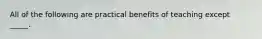 All of the following are practical benefits of teaching except _____.