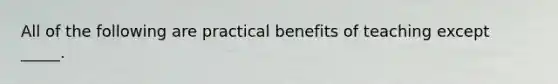 All of the following are practical benefits of teaching except _____.