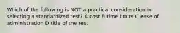 Which of the following is NOT a practical consideration in selecting a standardized test? A cost B time limits C ease of administration D title of the test