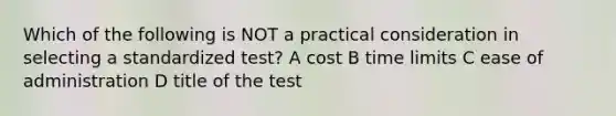 Which of the following is NOT a practical consideration in selecting a standardized test? A cost B time limits C ease of administration D title of the test