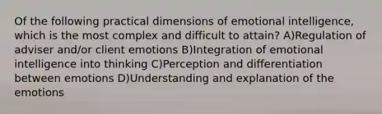 Of the following practical dimensions of emotional intelligence, which is the most complex and difficult to attain? A)Regulation of adviser and/or client emotions B)Integration of emotional intelligence into thinking C)Perception and differentiation between emotions D)Understanding and explanation of the emotions