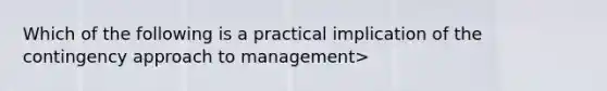 Which of the following is a practical implication of the contingency approach to management>