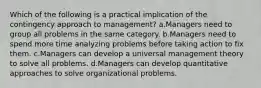 Which of the following is a practical implication of the contingency approach to management? a.Managers need to group all problems in the same category. b.Managers need to spend more time analyzing problems before taking action to fix them. c.Managers can develop a universal management theory to solve all problems. d.Managers can develop quantitative approaches to solve organizational problems.