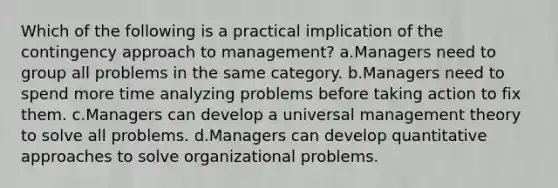 Which of the following is a practical implication of the contingency approach to management? a.Managers need to group all problems in the same category. b.Managers need to spend more time analyzing problems before taking action to fix them. c.Managers can develop a universal management theory to solve all problems. d.Managers can develop quantitative approaches to solve organizational problems.