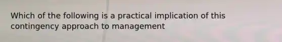 Which of the following is a practical implication of this contingency approach to management