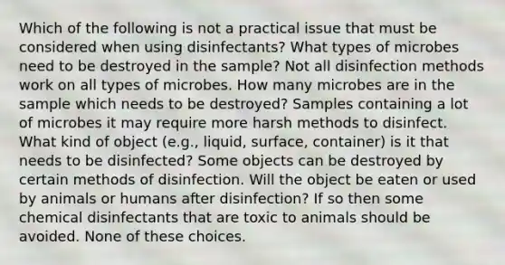 Which of the following is not a practical issue that must be considered when using disinfectants? What types of microbes need to be destroyed in the sample? Not all disinfection methods work on all types of microbes. How many microbes are in the sample which needs to be destroyed? Samples containing a lot of microbes it may require more harsh methods to disinfect. What kind of object (e.g., liquid, surface, container) is it that needs to be disinfected? Some objects can be destroyed by certain methods of disinfection. Will the object be eaten or used by animals or humans after disinfection? If so then some chemical disinfectants that are toxic to animals should be avoided. None of these choices.