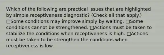 Which of the following are practical issues that are highlighted by simple receptiveness diagnostic? (Check all that apply.) □Some conditions may improve simply by waiting. □Some conditions cannot be strengthened. □Actions must be taken to stabilize the conditions when receptiveness is high. □Actions must be taken to be strengthen the conditions when receptiveness is low.