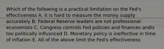 Which of the following is a practical limitation on the Fed's effectiveness A. it is hard to measure the money supply accurately B. Federal Reserve leaders are not professional economists C. Congress controls Fed policies and finances andis too politically influsnced D. <a href='https://www.questionai.com/knowledge/kEE0G7Llsx-monetary-policy' class='anchor-knowledge'>monetary policy</a> is ineffective in time of inflation E. All of the above limit the Fed's effectiveness