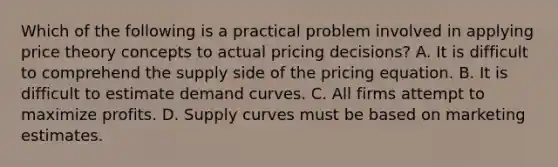 Which of the following is a practical problem involved in applying price theory concepts to actual pricing decisions? A. It is difficult to comprehend the supply side of the pricing equation. B. It is difficult to estimate demand curves. C. All firms attempt to maximize profits. D. Supply curves must be based on marketing estimates.