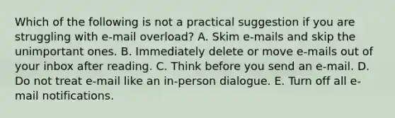 Which of the following is not a practical suggestion if you are struggling with e-mail overload? A. Skim e-mails and skip the unimportant ones. B. Immediately delete or move e-mails out of your inbox after reading. C. Think before you send an e-mail. D. Do not treat e-mail like an in-person dialogue. E. Turn off all e-mail notifications.