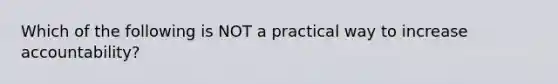 Which of the following is NOT a practical way to increase accountability?