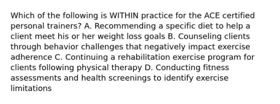 Which of the following is WITHIN practice for the ACE certified personal trainers? A. Recommending a specific diet to help a client meet his or her weight loss goals B. Counseling clients through behavior challenges that negatively impact exercise adherence C. Continuing a rehabilitation exercise program for clients following physical therapy D. Conducting fitness assessments and health screenings to identify exercise limitations