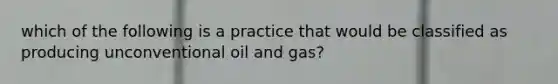 which of the following is a practice that would be classified as producing unconventional oil and gas?