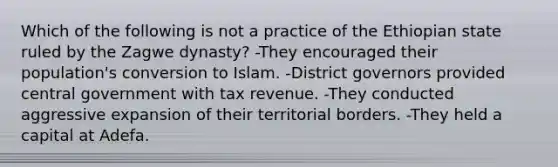 Which of the following is not a practice of the Ethiopian state ruled by the Zagwe dynasty? -They encouraged their population's conversion to Islam. -District governors provided central government with tax revenue. -They conducted aggressive expansion of their territorial borders. -They held a capital at Adefa.