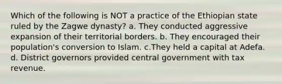 Which of the following is NOT a practice of the Ethiopian state ruled by the Zagwe dynasty? a. They conducted aggressive expansion of their territorial borders. b. They encouraged their population's conversion to Islam. c.They held a capital at Adefa. d. District governors provided central government with tax revenue.