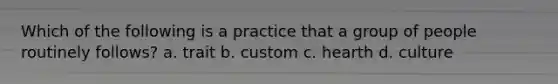 Which of the following is a practice that a group of people routinely follows? a. trait b. custom c. hearth d. culture