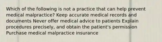 Which of the following is not a practice that can help prevent medical malpractice? Keep accurate medical records and documents Never offer medical advice to patients Explain procedures precisely, and obtain the patient's permission Purchase medical malpractice insurance