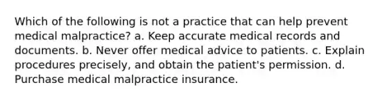 Which of the following is not a practice that can help prevent medical malpractice? a. Keep accurate medical records and documents. b. Never offer medical advice to patients. c. Explain procedures precisely, and obtain the patient's permission. d. Purchase medical malpractice insurance.