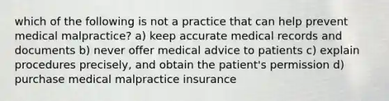 which of the following is not a practice that can help prevent medical malpractice? a) keep accurate medical records and documents b) never offer medical advice to patients c) explain procedures precisely, and obtain the patient's permission d) purchase medical malpractice insurance