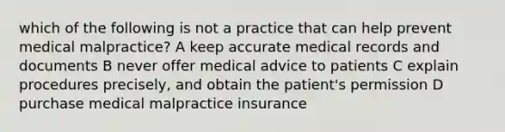 which of the following is not a practice that can help prevent medical malpractice? A keep accurate medical records and documents B never offer medical advice to patients C explain procedures precisely, and obtain the patient's permission D purchase medical malpractice insurance