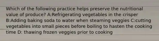 Which of the following practice helps preserve the nutritional value of produce? A:Refrigerating vegetables in the crisper B:Adding baking soda to water when steaming veggies C:cutting vegetables into small pieces before boiling to hasten the cooking time D: thawing frozen veggies prior to cooking