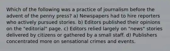 Which of the following was a practice of journalism before the advent of the penny press? a) Newspapers had to hire reporters who actively pursued stories. b) Editors published their opinions on the "editorial" page. c) Editors relied largely on "news" stories delivered by citizens or gathered by a small staff. d) Publishers concentrated more on sensational crimes and events.