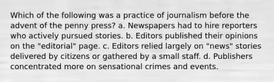 Which of the following was a practice of journalism before the advent of the penny press? a. Newspapers had to hire reporters who actively pursued stories. b. Editors published their opinions on the "editorial" page. c. Editors relied largely on "news" stories delivered by citizens or gathered by a small staff. d. Publishers concentrated more on sensational crimes and events.