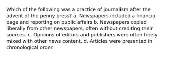 Which of the following was a practice of journalism after the advent of the penny press? a. Newspapers included a financial page and reporting on public affairs b. Newspapers copied liberally from other newspapers, often without crediting their sources. c. Opinions of editors and publishers were often freely mixed with other news content. d. Articles were presented in chronological order.