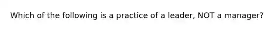 Which of the following is a practice of a leader, NOT a manager?