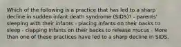 Which of the following is a practice that has led to a sharp decline in sudden infant death syndrome (SIDS)? - parents' sleeping with their infants - placing infants on their backs to sleep - clapping infants on their backs to release mucus - More than one of these practices have led to a sharp decline in SIDS.