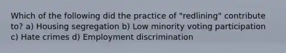 Which of the following did the practice of "redlining" contribute to? a) Housing segregation b) Low minority voting participation c) Hate crimes d) Employment discrimination