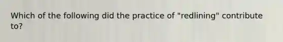 Which of the following did the practice of "redlining" contribute to?