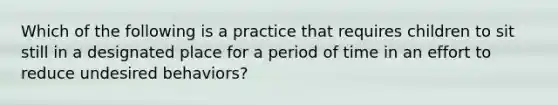 Which of the following is a practice that requires children to sit still in a designated place for a period of time in an effort to reduce undesired behaviors?