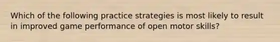 Which of the following practice strategies is most likely to result in improved game performance of open motor skills?