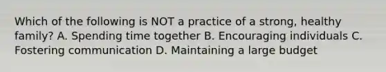 Which of the following is NOT a practice of a strong, healthy family? A. Spending time together B. Encouraging individuals C. Fostering communication D. Maintaining a large budget