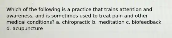 Which of the following is a practice that trains attention and awareness, and is sometimes used to treat pain and other medical conditions? a. chiropractic b. meditation c. biofeedback d. acupuncture