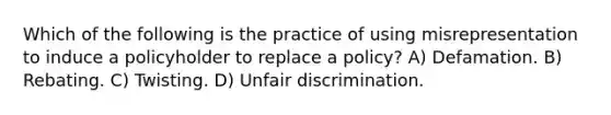 Which of the following is the practice of using misrepresentation to induce a policyholder to replace a policy? A) Defamation. B) Rebating. C) Twisting. D) Unfair discrimination.