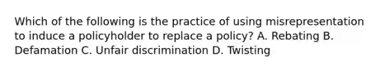 Which of the following is the practice of using misrepresentation to induce a policyholder to replace a policy? A. Rebating B. Defamation C. Unfair discrimination D. Twisting