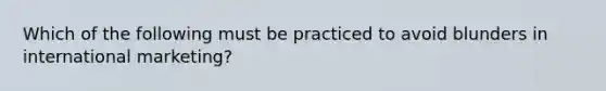 Which of the following must be practiced to avoid blunders in international marketing?