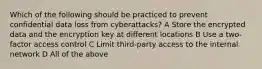 Which of the following should be practiced to prevent confidential data loss from cyberattacks? A Store the encrypted data and the encryption key at different locations B Use a two-factor access control C Limit third-party access to the internal network D All of the above