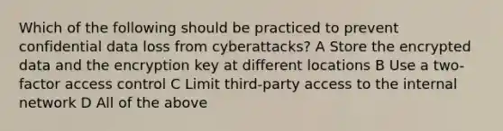 Which of the following should be practiced to prevent confidential data loss from cyberattacks? A Store the encrypted data and the encryption key at different locations B Use a two-factor access control C Limit third-party access to the internal network D All of the above