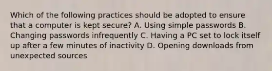 Which of the following practices should be adopted to ensure that a computer is kept secure? A. Using simple passwords B. Changing passwords infrequently C. Having a PC set to lock itself up after a few minutes of inactivity D. Opening downloads from unexpected sources