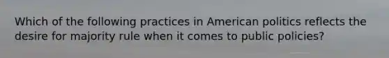 Which of the following practices in American politics reflects the desire for majority rule when it comes to public policies?