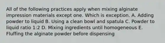 All of the following practices apply when mixing alginate impression materials except one. Which is exception. A. Adding powder to liquid B. Using a clean bowl and spatula C. Powder to liquid ratio 1:2 D. Mixing ingredients until homogeneous E. Fluffing the alginate powder before dispensing