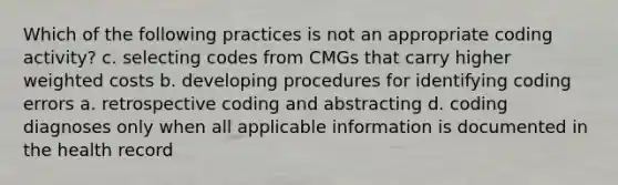 Which of the following practices is not an appropriate coding activity? c. selecting codes from CMGs that carry higher weighted costs b. developing procedures for identifying coding errors a. retrospective coding and abstracting d. coding diagnoses only when all applicable information is documented in the health record