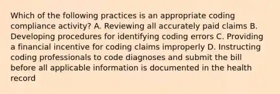 Which of the following practices is an appropriate coding compliance activity? A. Reviewing all accurately paid claims B. Developing procedures for identifying coding errors C. Providing a financial incentive for coding claims improperly D. Instructing coding professionals to code diagnoses and submit the bill before all applicable information is documented in the health record