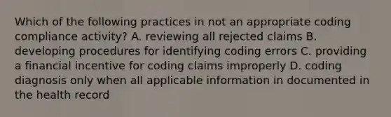 Which of the following practices in not an appropriate coding compliance activity? A. reviewing all rejected claims B. developing procedures for identifying coding errors C. providing a financial incentive for coding claims improperly D. coding diagnosis only when all applicable information in documented in the health record