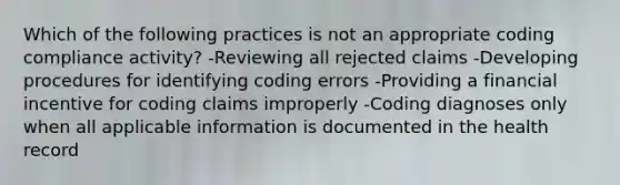 Which of the following practices is not an appropriate coding compliance activity? -Reviewing all rejected claims -Developing procedures for identifying coding errors -Providing a financial incentive for coding claims improperly -Coding diagnoses only when all applicable information is documented in the health record