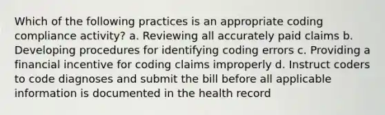 Which of the following practices is an appropriate coding compliance activity? a. Reviewing all accurately paid claims b. Developing procedures for identifying coding errors c. Providing a financial incentive for coding claims improperly d. Instruct coders to code diagnoses and submit the bill before all applicable information is documented in the health record